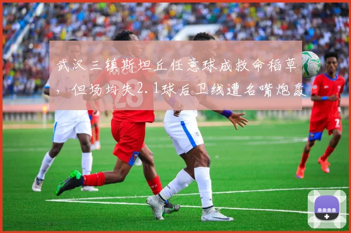 武汉三镇斯坦丘任意球成救命稻草，但场均失2.1球后卫线遭名嘴炮轰