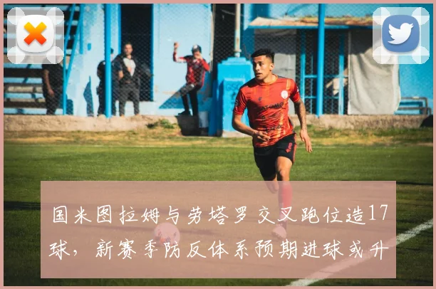 国米图拉姆与劳塔罗交叉跑位造17球，新赛季防反体系预期进球或升意甲前列