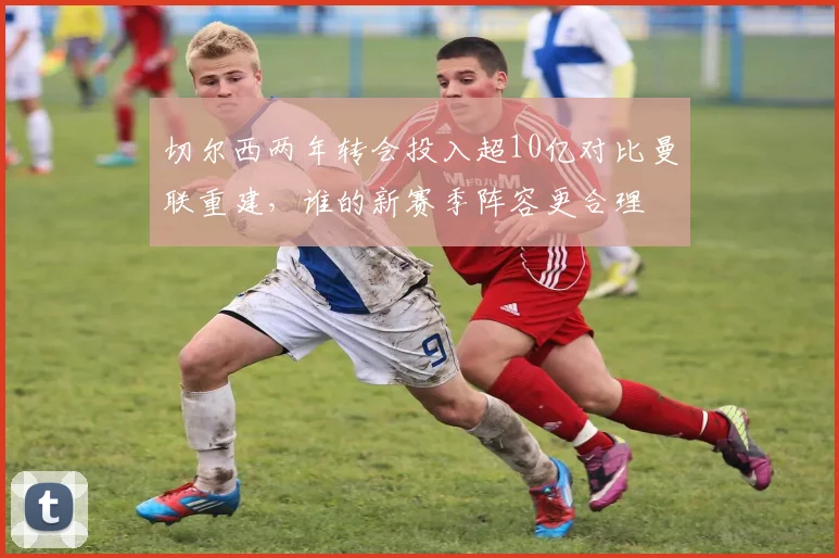 切尔西两年转会投入超10亿对比曼联重建，谁的新赛季阵容更合理