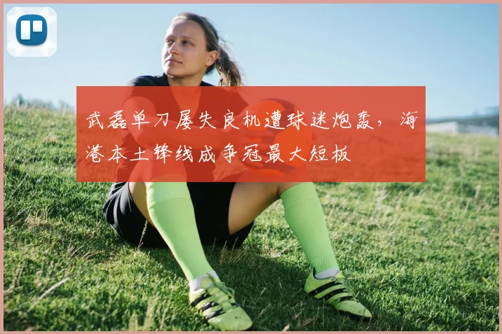 武磊单刀屡失良机遭球迷炮轰，海港本土锋线成争冠最大短板