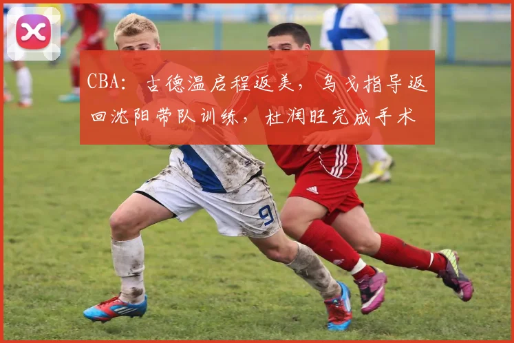 CBA：古德温启程返美，乌戈指导返回沈阳带队训练，杜润旺完成手术，孙铭徽辟谣离队传言
