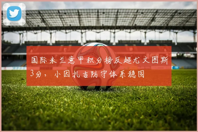 国际米兰意甲积分榜反超尤文图斯3分，小因扎吉防守体系稳固