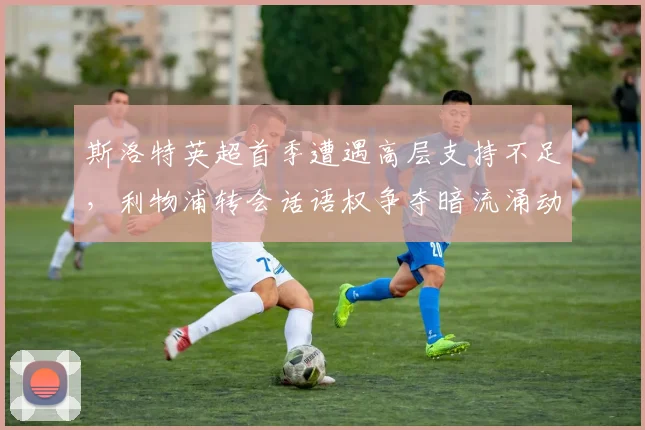 斯洛特英超首季遭遇高层支持不足，利物浦转会话语权争夺暗流涌动？